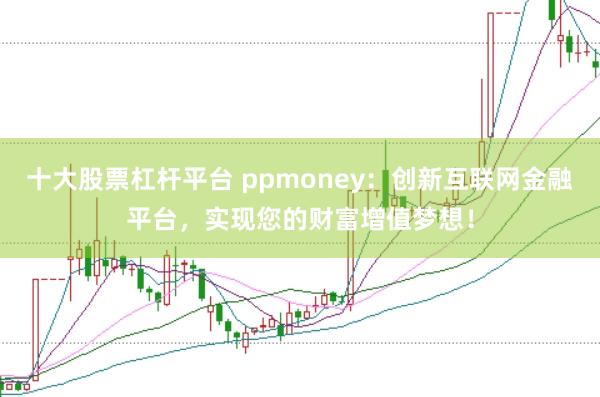 十大股票杠杆平台 ppmoney：创新互联网金融平台，实现您的财富增值梦想！