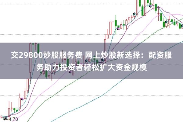 交29800炒股服务费 网上炒股新选择：配资服务助力投资者轻松扩大资金规模
