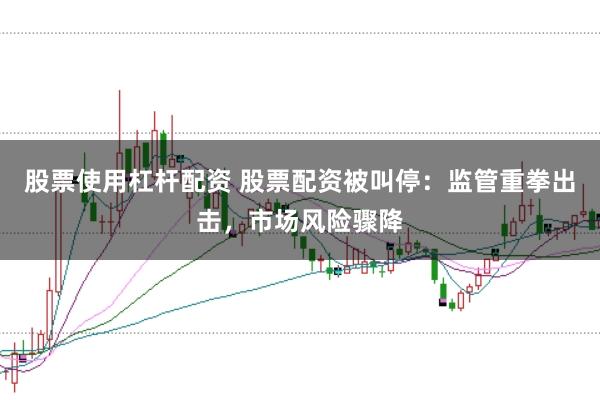 股票使用杠杆配资 股票配资被叫停：监管重拳出击，市场风险骤降