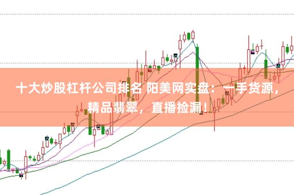 十大炒股杠杆公司排名 阳美网实盘：一手货源，精品翡翠，直播捡漏！