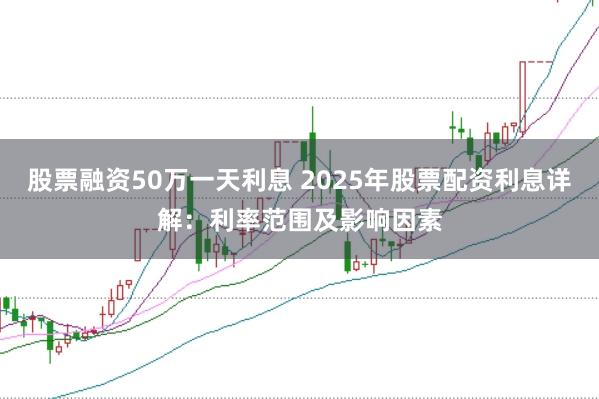 股票融资50万一天利息 2025年股票配资利息详解：利率范围及影响因素