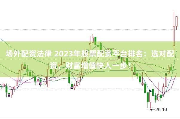 场外配资法律 2023年股票配资平台排名：选对配资，财富增值快人一步！