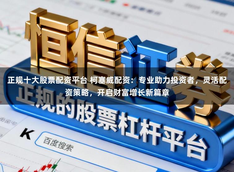 正规十大股票配资平台 柯塞威配资：专业助力投资者，灵活配资策略，开启财富增长新篇章
