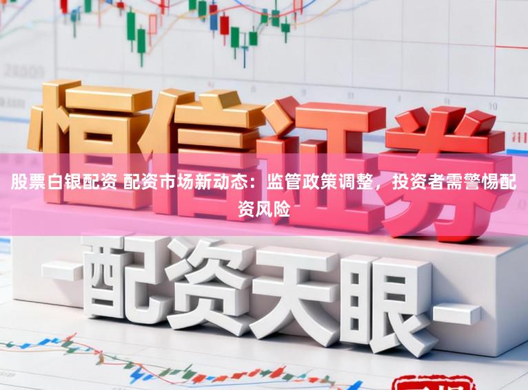 股票白银配资 配资市场新动态：监管政策调整，投资者需警惕配资风险