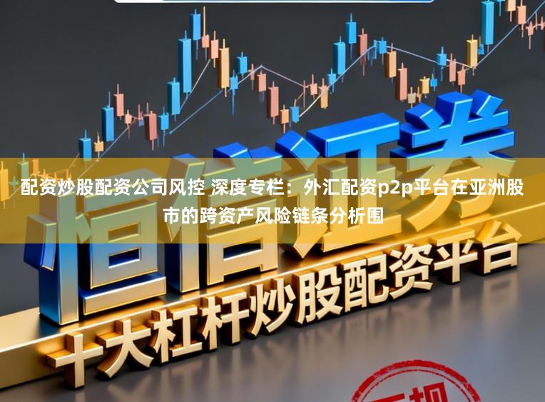 配资炒股配资公司风控 深度专栏：外汇配资p2p平台在亚洲股市的跨资产风险链条分析围