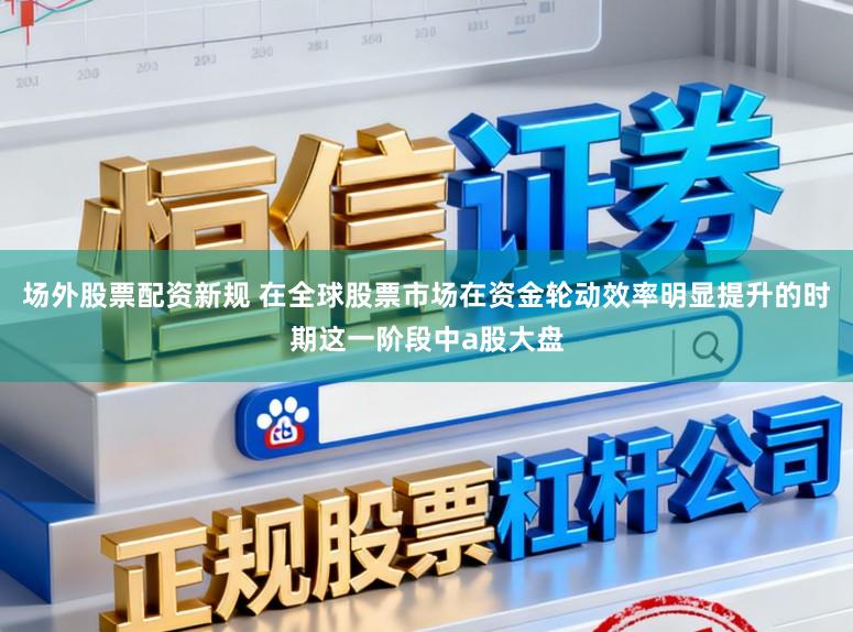 场外股票配资新规 在全球股票市场在资金轮动效率明显提升的时期这一阶段中a股大盘