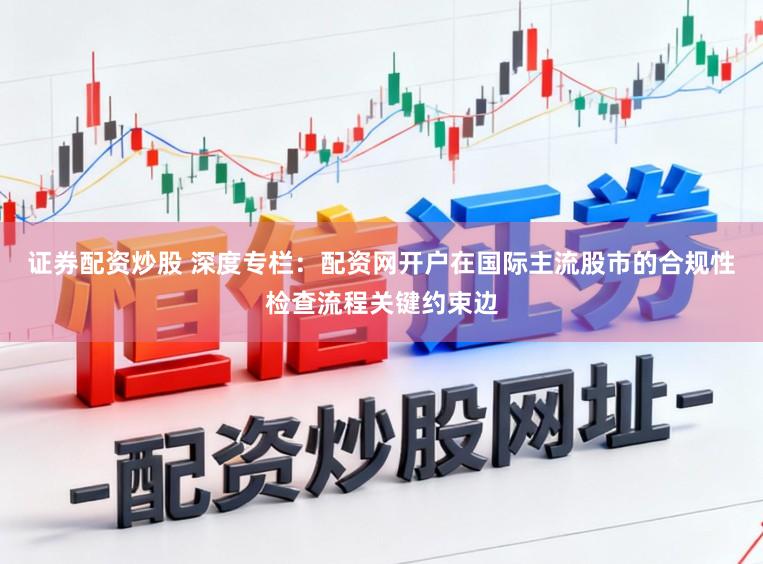 证券配资炒股 深度专栏：配资网开户在国际主流股市的合规性检查流程关键约束边