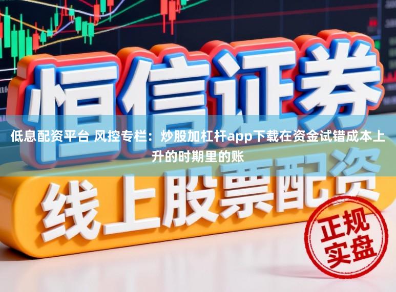 低息配资平台 风控专栏：炒股加杠杆app下载在资金试错成本上升的时期里的账