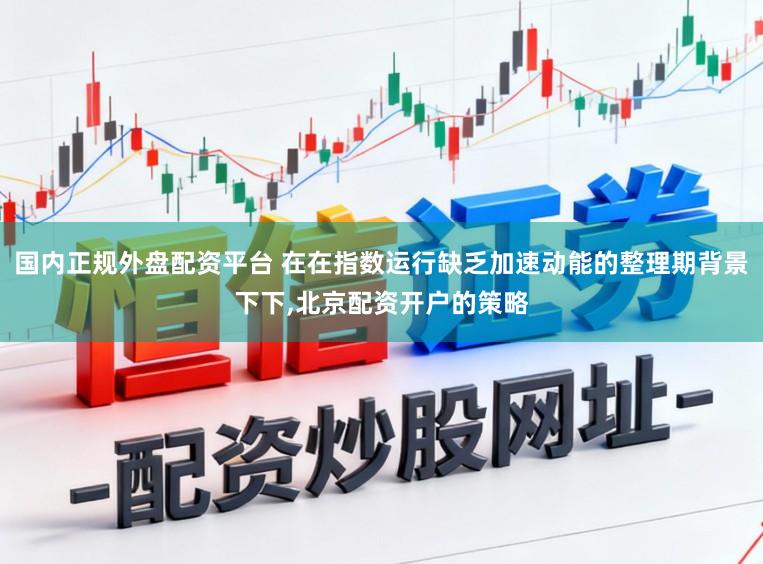 国内正规外盘配资平台 在在指数运行缺乏加速动能的整理期背景下下,北京配资开户的策略