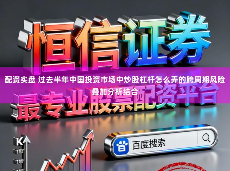 配资实盘 过去半年中国投资市场中炒股杠杆怎么弄的跨周期风险叠加分析结合