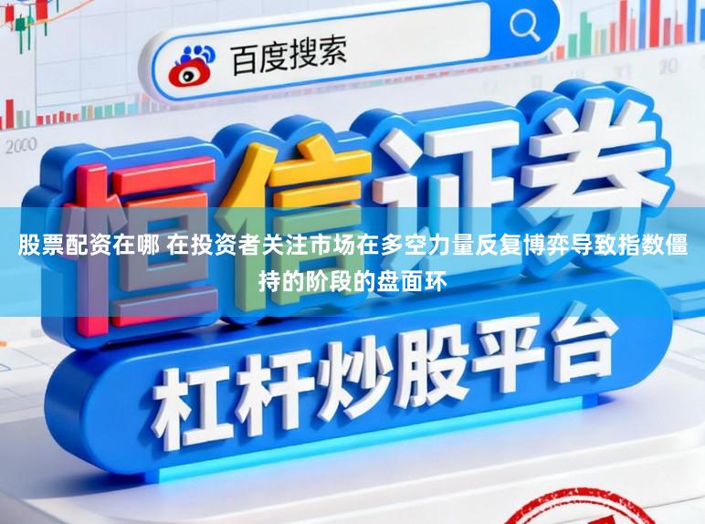 股票配资在哪 在投资者关注市场在多空力量反复博弈导致指数僵持的阶段的盘面环