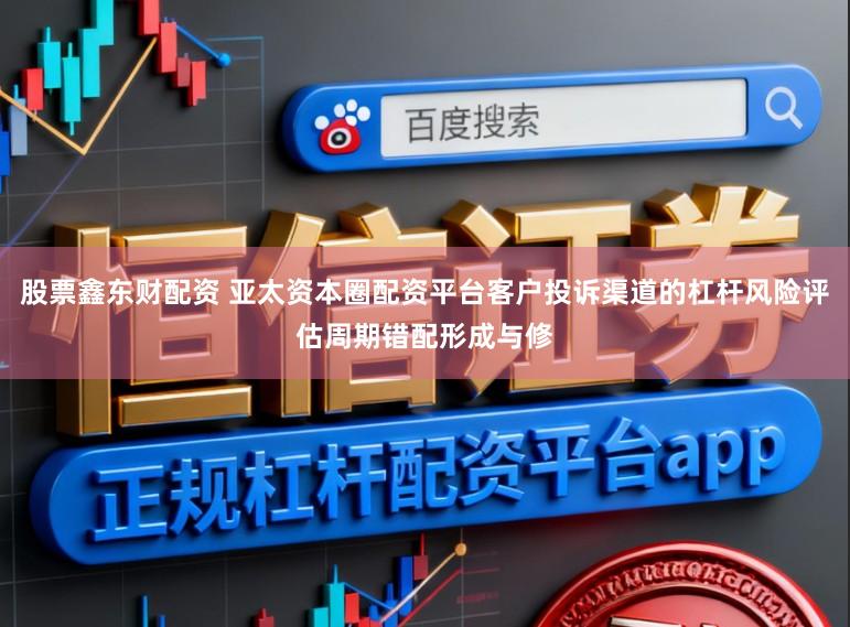股票鑫东财配资 亚太资本圈配资平台客户投诉渠道的杠杆风险评估周期错配形成与修