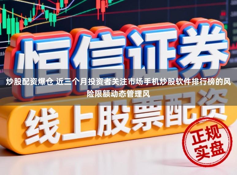 炒股配资爆仓 近三个月投资者关注市场手机炒股软件排行榜的风险限额动态管理风