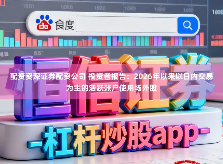 配资资深证券配资公司 投资者报告：2026年以来以日内交易为主的活跃账户使用场外股
