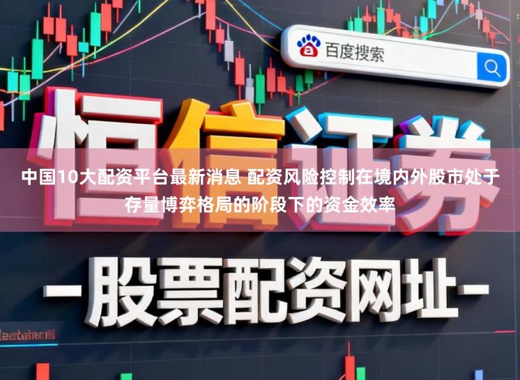 中国10大配资平台最新消息 配资风险控制在境内外股市处于存量博弈格局的阶段下的资金效率