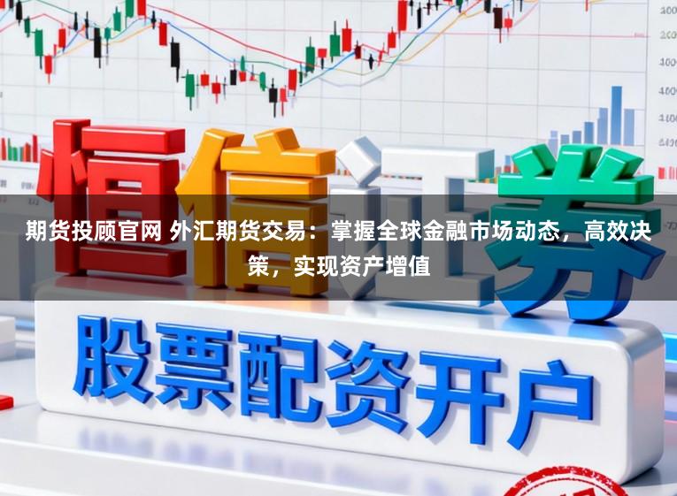 期货投顾官网 外汇期货交易：掌握全球金融市场动态，高效决策，实现资产增值