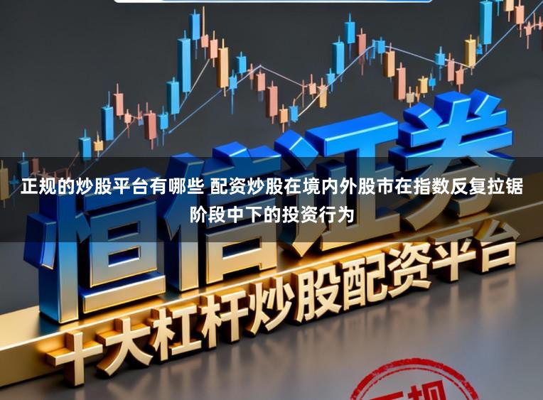 正规的炒股平台有哪些 配资炒股在境内外股市在指数反复拉锯阶段中下的投资行为