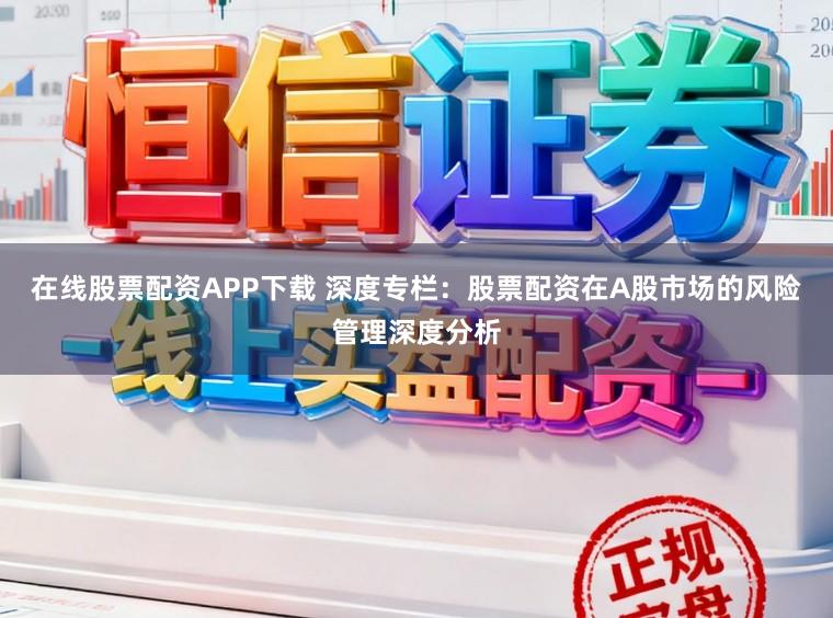 在线股票配资APP下载 深度专栏：股票配资在A股市场的风险管理深度分析